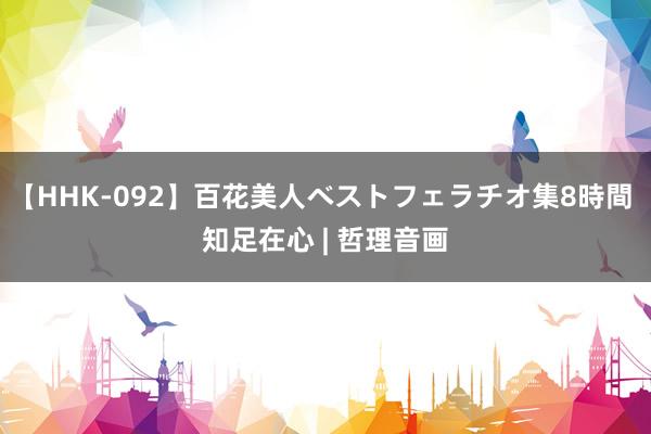 【HHK-092】百花美人ベストフェラチオ集8時間 知足在心 | 哲理音画