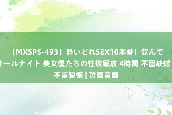 【MXSPS-493】酔いどれSEX10本番！飲んで揉まれてオールナイト 美女優たちの性欲解放 4時間 不留缺憾 | 哲理音画