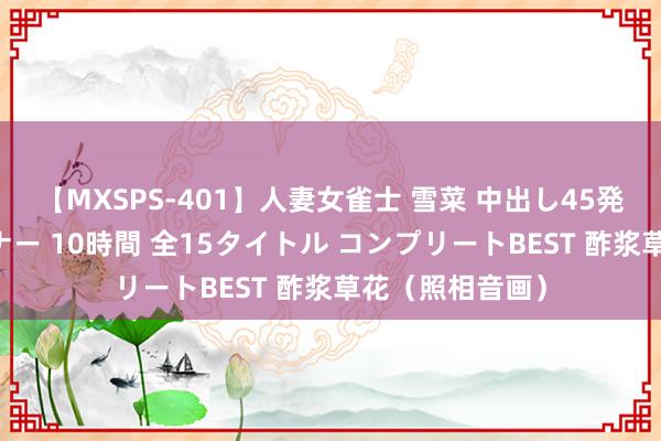 【MXSPS-401】人妻女雀士 雪菜 中出し45発＋厳選21コーナー 10時間 全15タイトル コンプリートBEST 酢浆草花（照相音画）