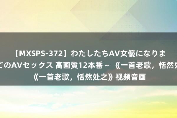 【MXSPS-372】わたしたちAV女優になりました。～初めてのAVセックス 高画質12本番～ 《一首老歌，恬然处之》视频音画