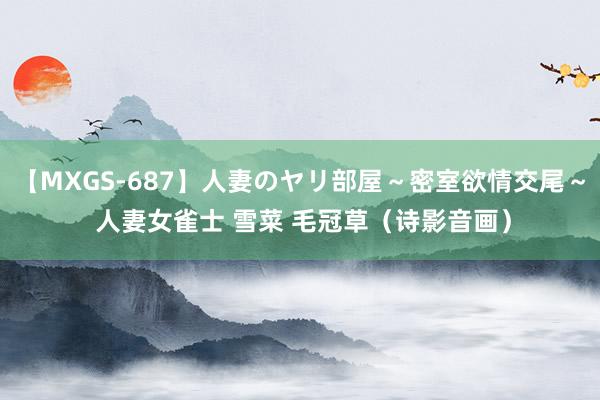 【MXGS-687】人妻のヤリ部屋～密室欲情交尾～ 人妻女雀士 雪菜 毛冠草（诗影音画）