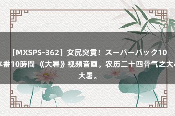 【MXSPS-362】女尻突貫！スーパーバック100本番10時間 《大暑》视频音画。农历二十四骨气之大暑。