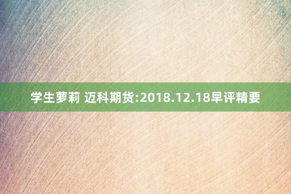 学生萝莉 迈科期货:2018.12.18早评精要