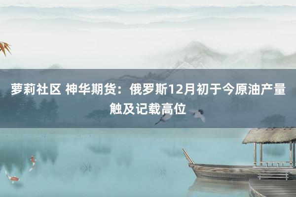 萝莉社区 神华期货：俄罗斯12月初于今原油产量触及记载高位