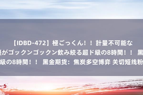 【IDBD-472】極ごっくん！！計量不可能な爆量ザーメンをS級女優がゴックンゴックン飲み絞る超ド級の8時間！！ 黑金期货：焦炭多空博弈 关切短线粉碎场合