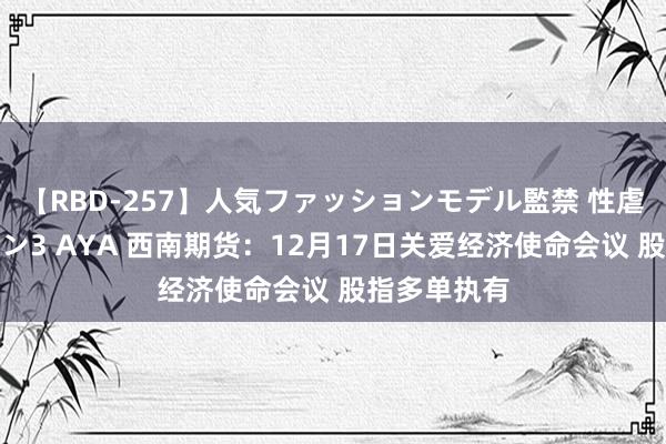 【RBD-257】人気ファッションモデル監禁 性虐コレクション3 AYA 西南期货：12月17日关爱经济使命会议 股指多单执有