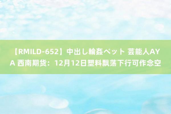 【RMILD-652】中出し輪姦ペット 芸能人AYA 西南期货：12月12日塑料飘荡下行可作念空