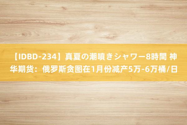 【IDBD-234】真夏の潮噴きシャワー8時間 神华期货：俄罗斯贪图在1月份减产5万-6万桶/日