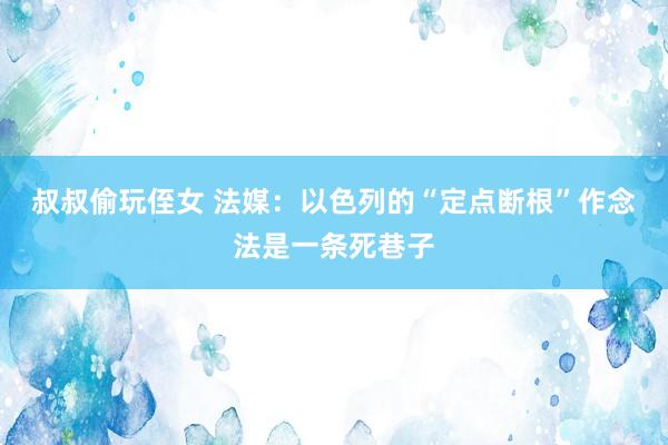 叔叔偷玩侄女 法媒：以色列的“定点断根”作念法是一条死巷子