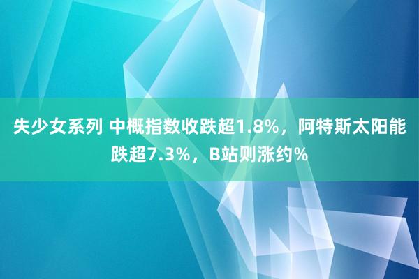 失少女系列 中概指数收跌超1.8%，阿特斯太阳能跌超7.3%，B站则涨约%