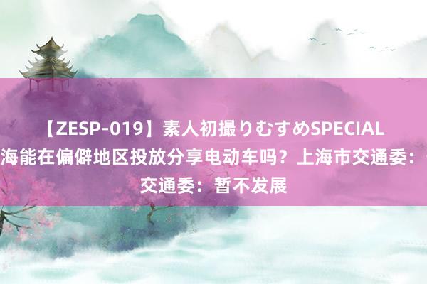 【ZESP-019】素人初撮りむすめSPECIAL Vol.3 上海能在偏僻地区投放分享电动车吗？上海市交通委：暂不发展