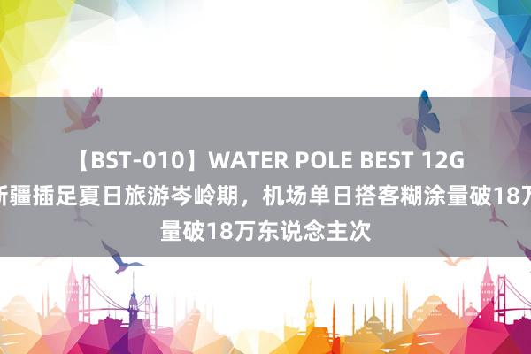 【BST-010】WATER POLE BEST 12GALs 8時間 新疆插足夏日旅游岑岭期，机场单日搭客糊涂量破18万东说念主次