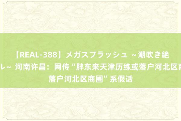 【REAL-388】メガスプラッシュ ～潮吹き絶頂スペシャル～ 河南许昌：网传“胖东来天津历练或落户河北区商圈”系假话