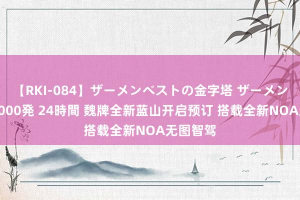 【RKI-084】ザーメンベストの金字塔 ザーメン大好き2000発 24時間 魏牌全新蓝山开启预订 搭载全新NOA无图智驾