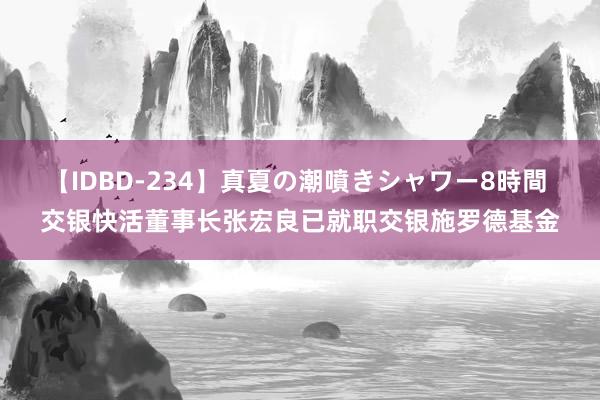 【IDBD-234】真夏の潮噴きシャワー8時間 交银快活董事长张宏良已就职交银施罗德基金