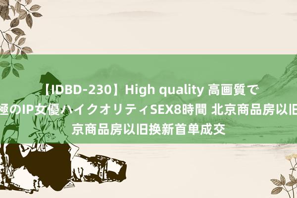 【IDBD-230】High quality 高画質で魅せます！究極のIP女優ハイクオリティSEX8時間 北京商品房以旧换新首单成交