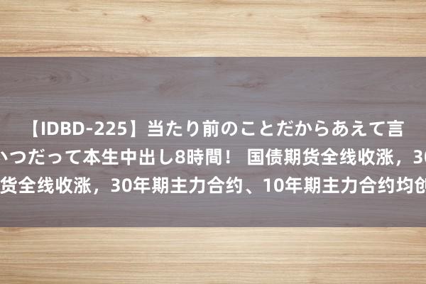 【IDBD-225】当たり前のことだからあえて言わなかったけど…IPはいつだって本生中出し8時間！ 国债期货全线收涨，30年期主力合约、10年期主力合约均创历史新高