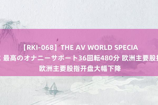 【RKI-068】THE AV WORLD SPECIAL あなただけに 最高のオナニーサポート36回転480分 欧洲主要股指开盘大幅下降