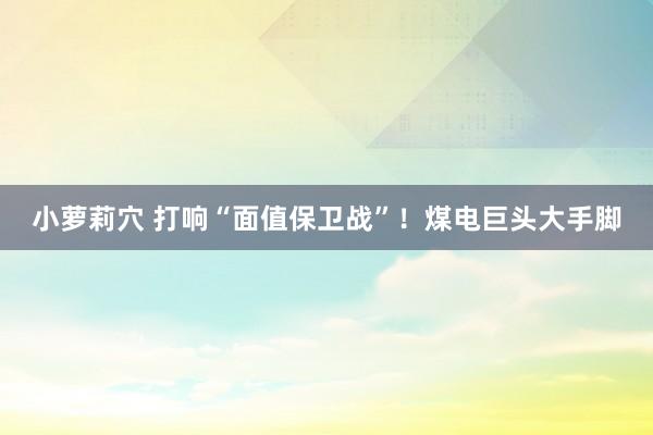 小萝莉穴 打响“面值保卫战”！煤电巨头大手脚