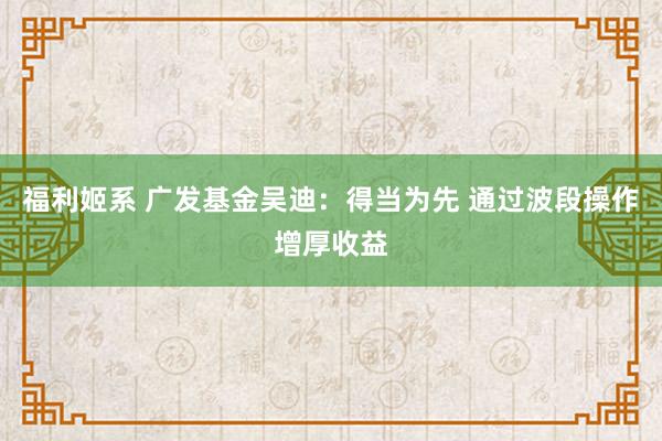 福利姬系 广发基金吴迪：得当为先 通过波段操作增厚收益