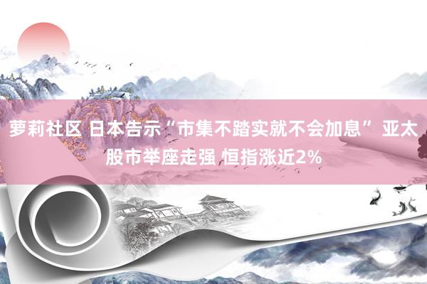 萝莉社区 日本告示“市集不踏实就不会加息” 亚太股市举座走强 恒指涨近2%