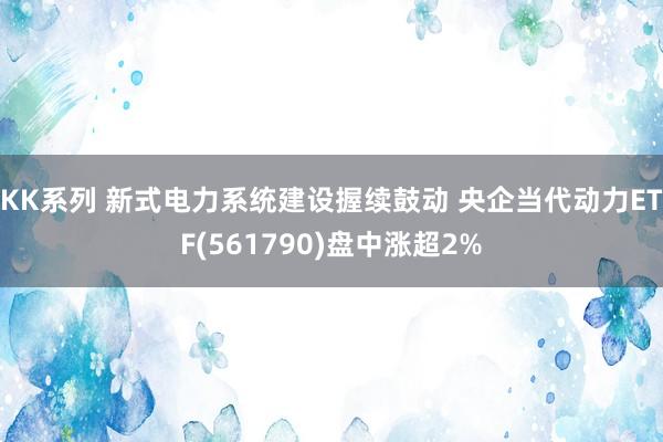 KK系列 新式电力系统建设握续鼓动 央企当代动力ETF(561790)盘中涨超2%