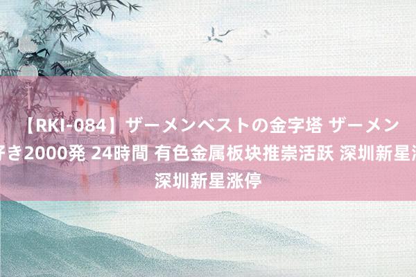 【RKI-084】ザーメンベストの金字塔 ザーメン大好き2000発 24時間 有色金属板块推崇活跃 深圳新星涨停