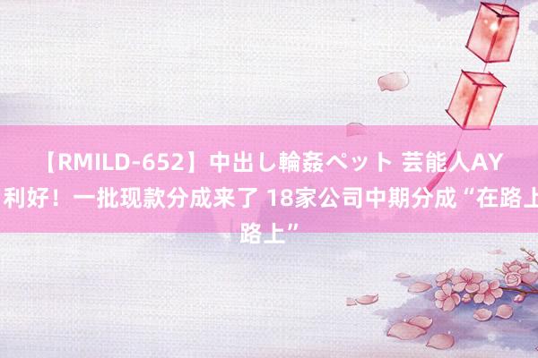 【RMILD-652】中出し輪姦ペット 芸能人AYA 利好！一批现款分成来了 18家公司中期分成“在路上”