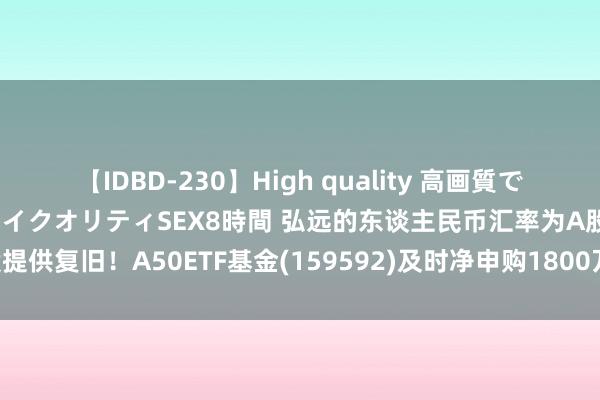 【IDBD-230】High quality 高画質で魅せます！究極のIP女優ハイクオリティSEX8時間 弘远的东谈主民币汇率为A股提供复旧！A50ETF基金(159592)及时净申购1800万份，福耀玻璃涨超5.16%