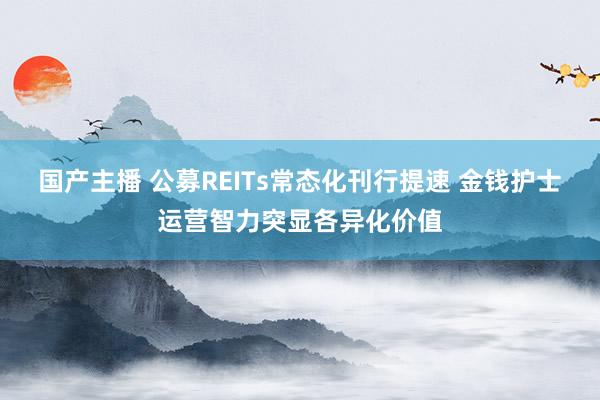 国产主播 公募REITs常态化刊行提速 金钱护士运营智力突显各异化价值