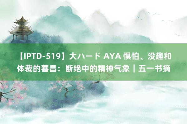 【IPTD-519】大ハード AYA 惧怕、没趣和体裁的蕃昌：断绝中的精神气象｜五一书摘