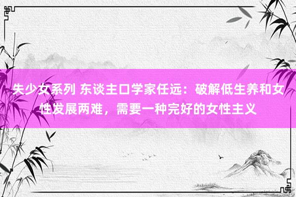 失少女系列 东谈主口学家任远：破解低生养和女性发展两难，需要一种完好的女性主义