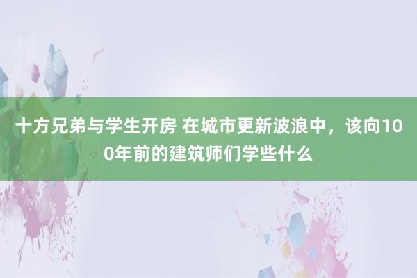 十方兄弟与学生开房 在城市更新波浪中，该向100年前的建筑师们学些什么