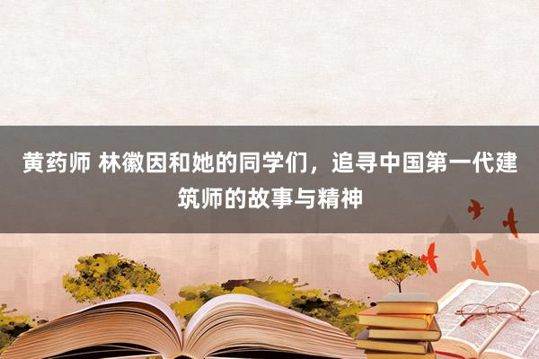 黄药师 林徽因和她的同学们，追寻中国第一代建筑师的故事与精神