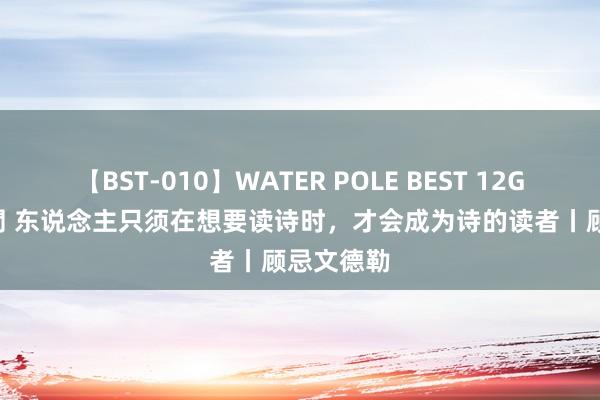 【BST-010】WATER POLE BEST 12GALs 8時間 东说念主只须在想要读诗时，才会成为诗的读者丨顾忌文德勒