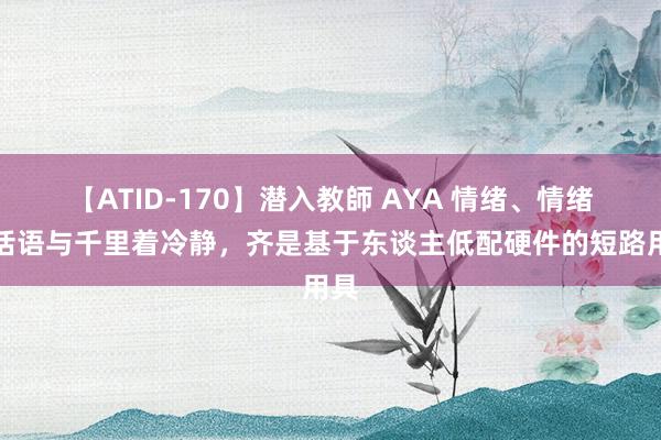 【ATID-170】潜入教師 AYA 情绪、情绪、话语与千里着冷静，齐是基于东谈主低配硬件的短路用具