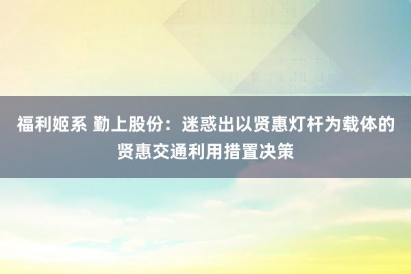 福利姬系 勤上股份：迷惑出以贤惠灯杆为载体的贤惠交通利用措置决策