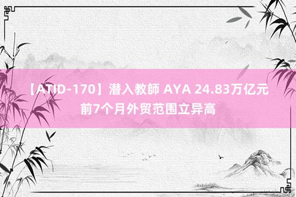 【ATID-170】潜入教師 AYA 24.83万亿元 前7个月外贸范围立异高