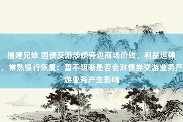 福建兄妹 国债交游涉嫌旁边商场价钱、利益运输被探听，常熟银行恢复：暂不明晰是否会对债券交游业务产生影响