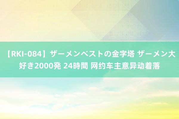 【RKI-084】ザーメンベストの金字塔 ザーメン大好き2000発 24時間 网约车主意异动着落