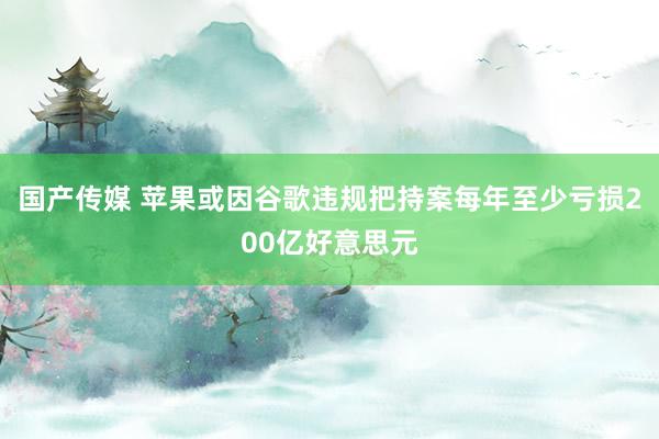 国产传媒 苹果或因谷歌违规把持案每年至少亏损200亿好意思元