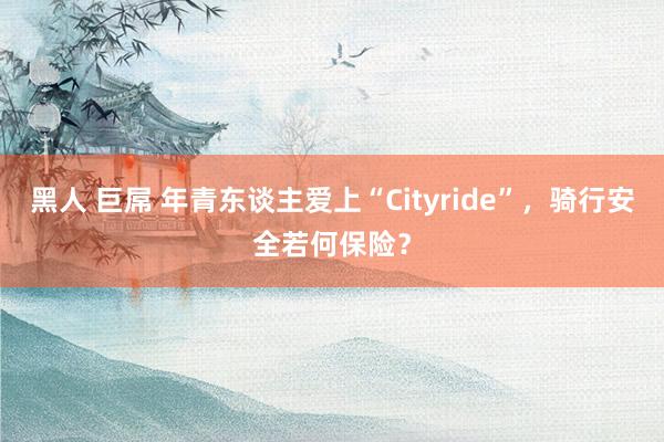 黑人 巨屌 年青东谈主爱上“Cityride”，骑行安全若何保险？