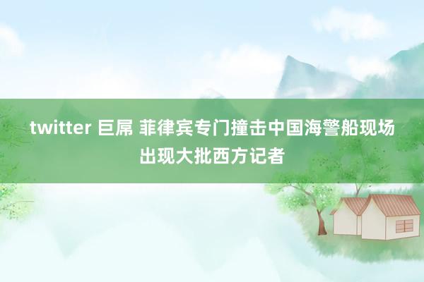 twitter 巨屌 菲律宾专门撞击中国海警船现场出现大批西方记者