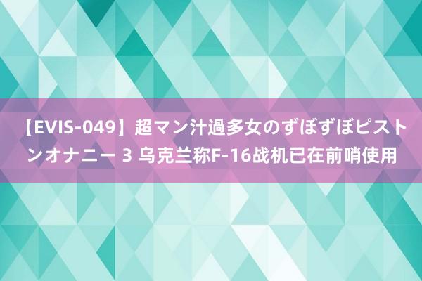 【EVIS-049】超マン汁過多女のずぼずぼピストンオナニー 3 乌克兰称F-16战机已在前哨使用