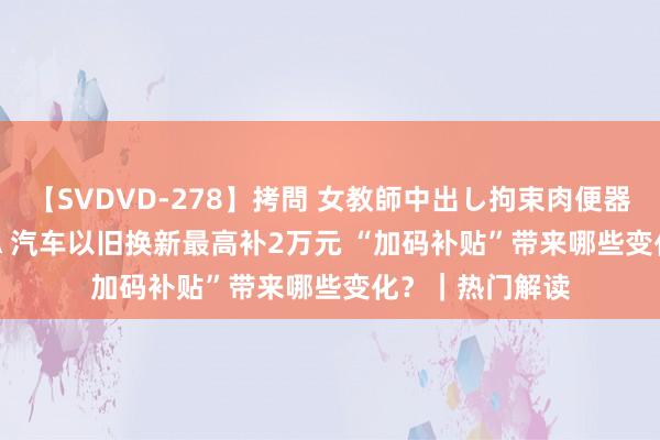 【SVDVD-278】拷問 女教師中出し拘束肉便器 仁科百華 RISA 汽车以旧换新最高补2万元 “加码补贴”带来哪些变化？｜热门解读