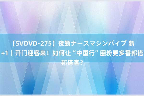 【SVDVD-275】夜勤ナースマシンバイブ 新闻1+1丨开门迎客来！如何让“中国行”圈粉更多番邦搭客？