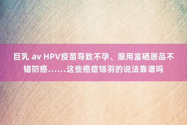 巨乳 av HPV疫苗导致不孕、服用富硒居品不错防癌……这些癌症铩羽的说法靠谱吗