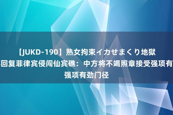 【JUKD-190】熟女拘束イカせまくり地獄 应答部回复菲律宾侵闯仙宾礁：中方将不竭照章接受强项有劲门径