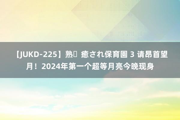 【JUKD-225】熟・癒され保育園 3 请昂首望月！2024年第一个超等月亮今晚现身