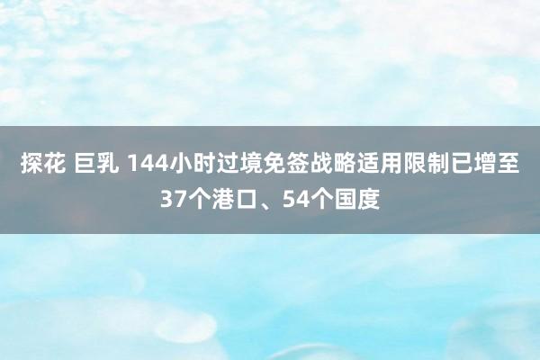 探花 巨乳 144小时过境免签战略适用限制已增至37个港口、54个国度